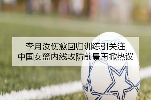 李月汝伤愈回归训练引关注 中国女篮内线攻防前景再掀热议