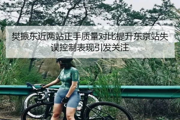 樊振东近两站正手质量对比提升东京站失误控制表现引发关注