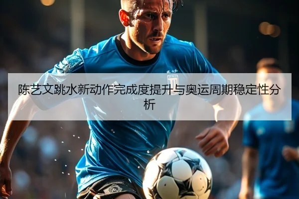 陈艺文跳水新动作完成度提升与奥运周期稳定性分析
