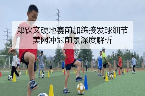 郑钦文硬地赛前加练接发球细节 美网冲冠前景深度解析