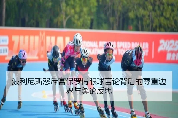 波利尼斯怒斥富保罗博眼球言论背后的尊重边界与舆论反思